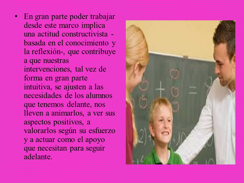 En gran parte poder trabajar desde este marco implica una actitud constructivista -basada en el conocimiento y la reflexión-, que contribuye a que nuestras intervenciones, tal vez de forma en gran parte intuitiva, se ajusten a las necesidades de los alumnos que tenemos delante, nos lleven a animarlos, a ver sus aspectos positivos, a valorarlos según su esfuerzo y a actuar como el apoyo que necesitan para seguir adelante.