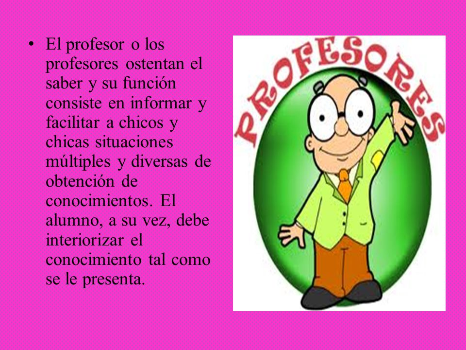 El profesor o los profesores ostentan el saber y su función consiste en informar y facilitar a chicos y chicas situaciones múltiples y diversas de obtención de conocimientos.