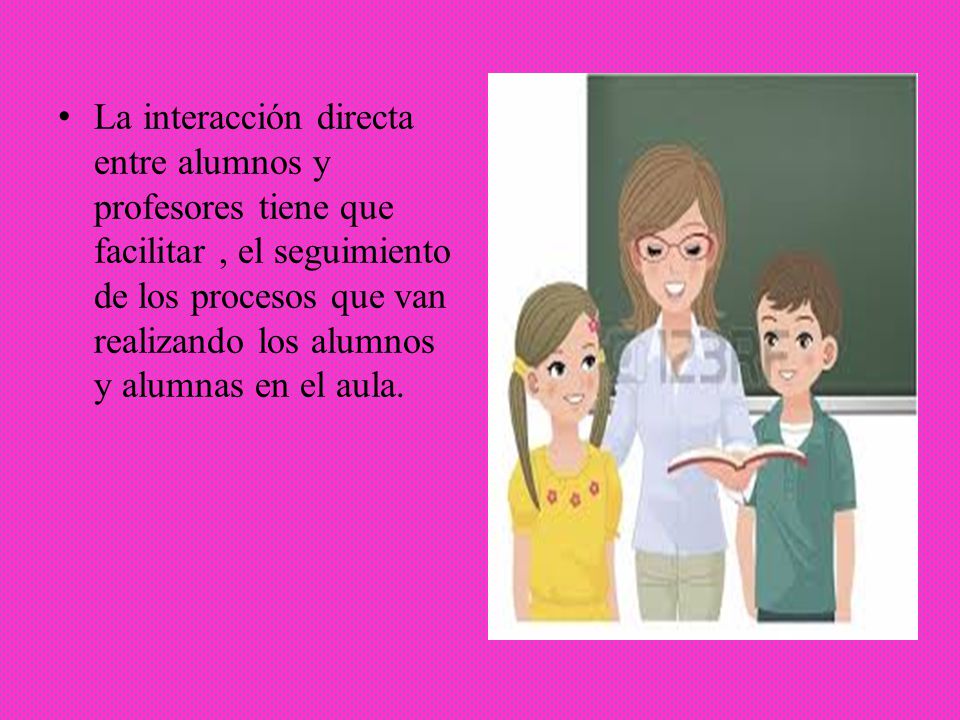 La interacción directa entre alumnos y profesores tiene que facilitar , el seguimiento de los procesos que van realizando los alumnos y alumnas en el aula.