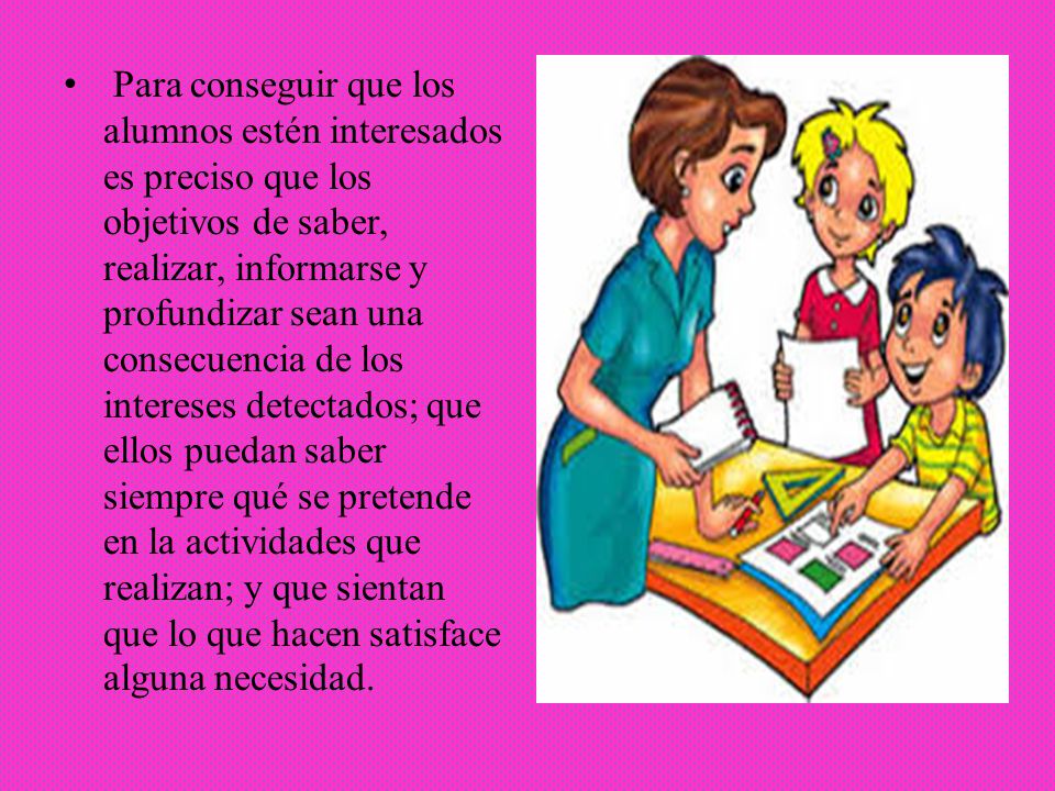 Para conseguir que los alumnos estén interesados es preciso que los objetivos de saber, realizar, informarse y profundizar sean una consecuencia de los intereses detectados; que ellos puedan saber siempre qué se pretende en la actividades que realizan; y que sientan que lo que hacen satisface alguna necesidad.