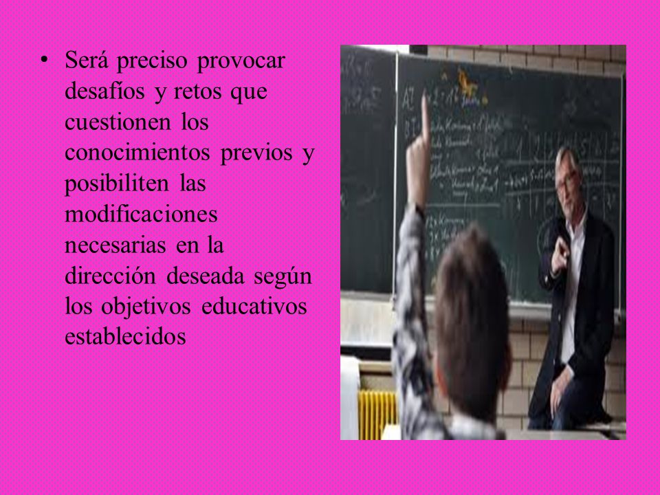 Será preciso provocar desafíos y retos que cuestionen los conocimientos previos y posibiliten las modificaciones necesarias en la dirección deseada según los objetivos educativos establecidos