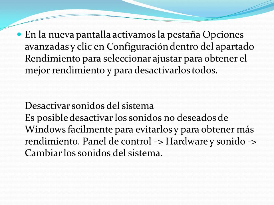 En la nueva pantalla activamos la pestaña Opciones avanzadas y clic en Configuración dentro del apartado Rendimiento para seleccionar ajustar para obtener el mejor rendimiento y para desactivarlos todos. Desactivar sonidos del sistema Es posible desactivar los sonidos no deseados de Windows facilmente para evitarlos y para obtener más rendimiento.