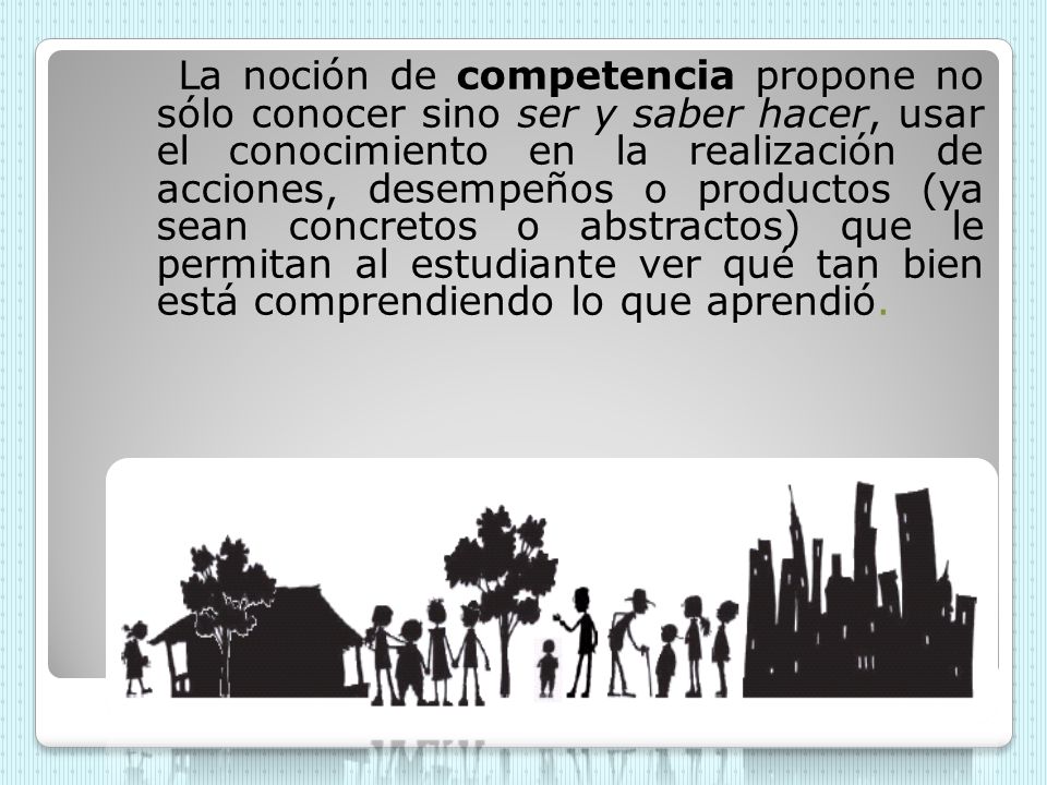 La noción de competencia propone no sólo conocer sino ser y saber hacer, usar el conocimiento en la realización de acciones, desempeños o productos (ya sean concretos o abstractos) que le permitan al estudiante ver qué tan bien está comprendiendo lo que aprendió.