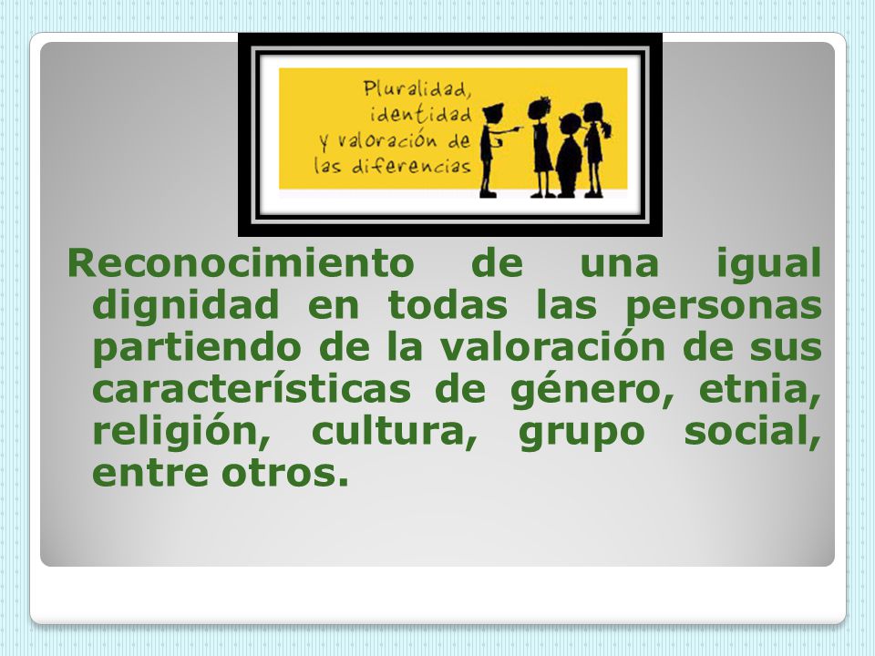 Reconocimiento de una igual dignidad en todas las personas partiendo de la valoración de sus características de género, etnia, religión, cultura, grupo social, entre otros.