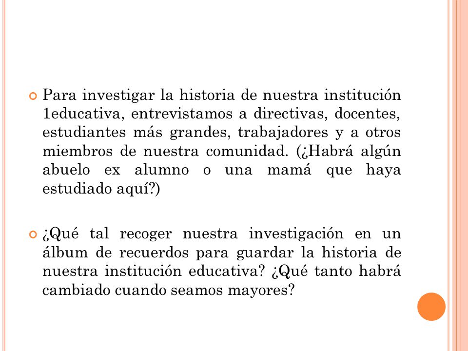 Para investigar la historia de nuestra institución 1educativa, entrevistamos a directivas, docentes, estudiantes más grandes, trabajadores y a otros miembros de nuestra comunidad. (¿Habrá algún abuelo ex alumno o una mamá que haya estudiado aquí )