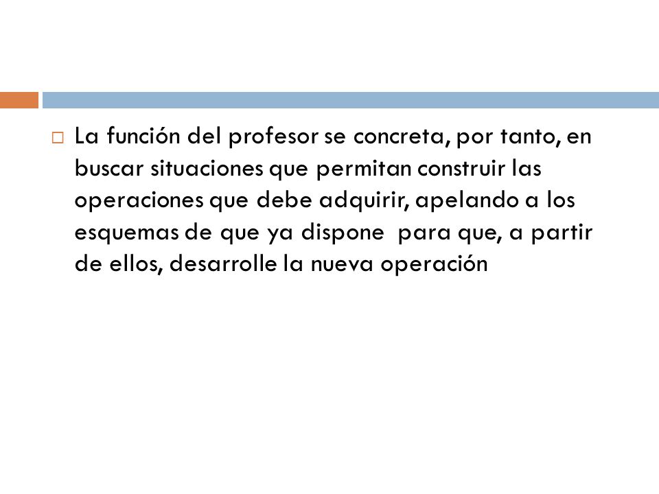 La función del profesor se concreta, por tanto, en buscar situaciones que permitan construir las operaciones que debe adquirir, apelando a los esquemas de que ya dispone para que, a partir de ellos, desarrolle la nueva operación