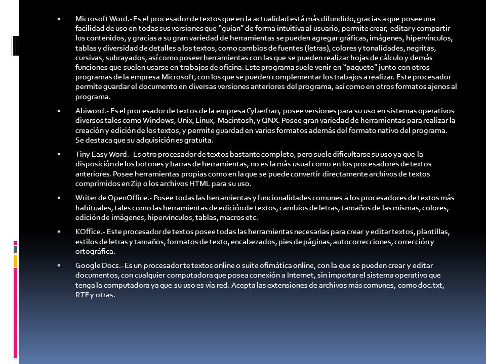 Microsoft Word.- Es el procesador de textos que en la actualidad está más difundido, gracias a que posee una facilidad de uso en todas sus versiones que guían de forma intuitiva al usuario, permite crear, editar y compartir los contenidos, y gracias a su gran variedad de herramientas se pueden agregar gráficas, imágenes, hipervínculos, tablas y diversidad de detalles a los textos, como cambios de fuentes (letras), colores y tonalidades, negritas, cursivas, subrayados, así como poseer herramientas con las que se pueden realizar hojas de cálculo y demás funciones que suelen usarse en trabajos de oficina. Este programa suele venir en paquete junto con otros programas de la empresa Microsoft, con los que se pueden complementar los trabajos a realizar. Este procesador permite guardar el documento en diversas versiones anteriores del programa, así como en otros formatos ajenos al programa.