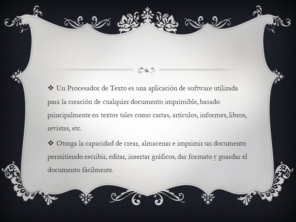 Un Procesador de Texto es una aplicación de software utilizada para la creación de cualquier documento imprimible, basado principalmente en textos tales como cartas, artículos, informes, libros, revistas, etc.