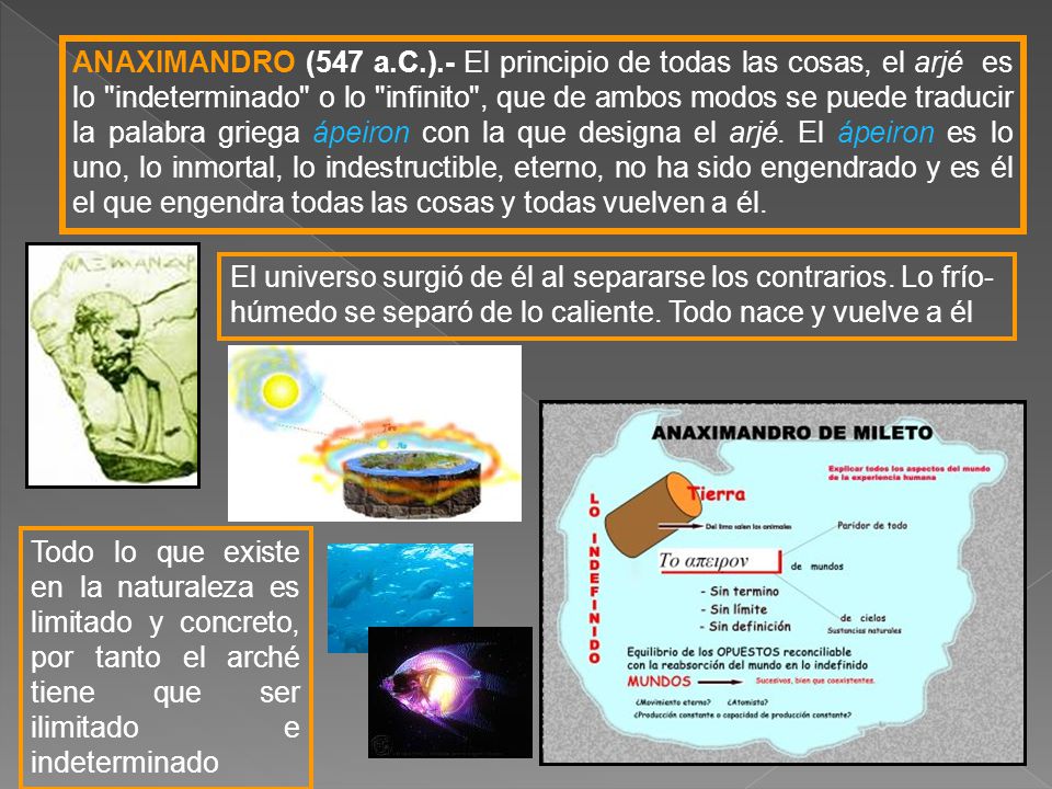 ANAXIMANDRO (547 a.C.).- El principio de todas las cosas, el arjé es lo indeterminado o lo infinito , que de ambos modos se puede traducir la palabra griega ápeiron con la que designa el arjé. El ápeiron es lo uno, lo inmortal, lo indestructible, eterno, no ha sido engendrado y es él el que engendra todas las cosas y todas vuelven a él.