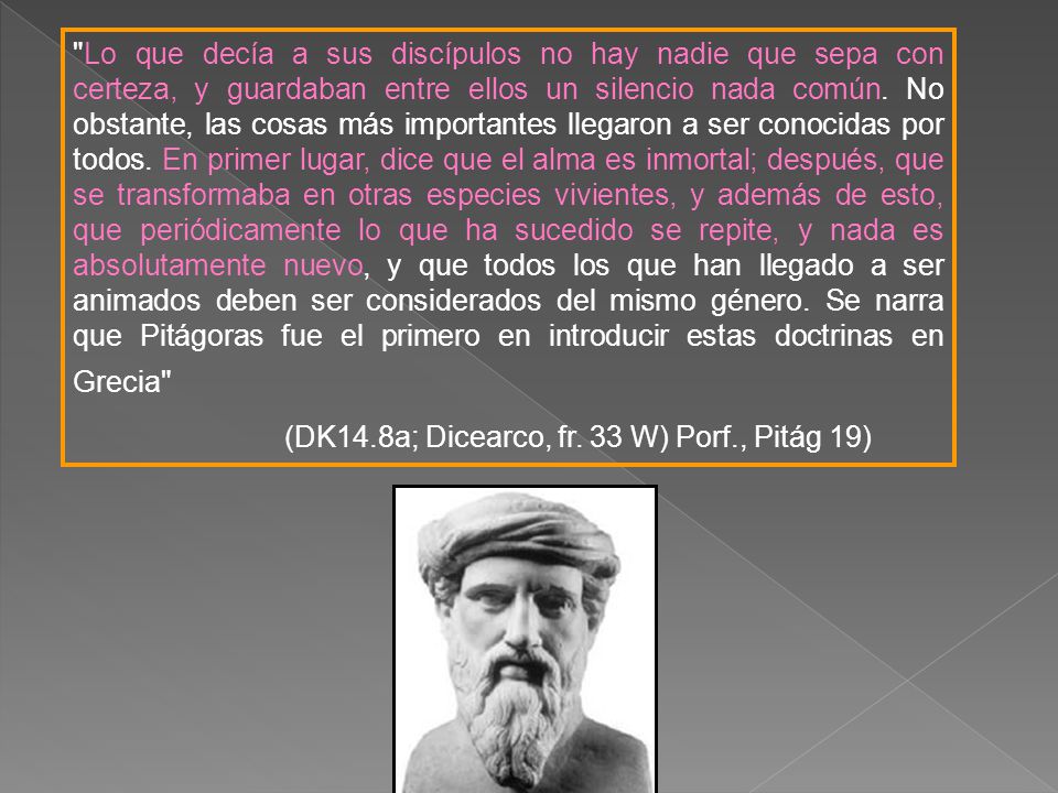 Lo que decía a sus discípulos no hay nadie que sepa con certeza, y guardaban entre ellos un silencio nada común. No obstante, las cosas más importantes llegaron a ser conocidas por todos. En primer lugar, dice que el alma es inmortal; después, que se transformaba en otras especies vivientes, y además de esto, que periódicamente lo que ha sucedido se repite, y nada es absolutamente nuevo, y que todos los que han llegado a ser animados deben ser considerados del mismo género. Se narra que Pitágoras fue el primero en introducir estas doctrinas en Grecia