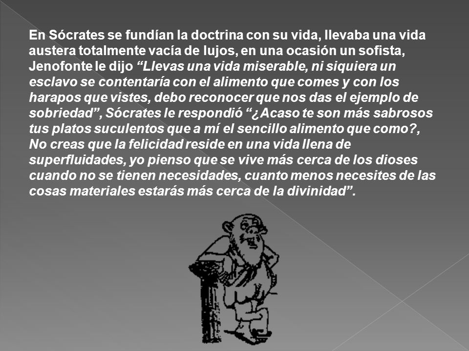 En Sócrates se fundían la doctrina con su vida, llevaba una vida austera totalmente vacía de lujos, en una ocasión un sofista, Jenofonte le dijo Llevas una vida miserable, ni siquiera un esclavo se contentaría con el alimento que comes y con los harapos que vistes, debo reconocer que nos das el ejemplo de sobriedad , Sócrates le respondió ¿Acaso te son más sabrosos tus platos suculentos que a mí el sencillo alimento que como , No creas que la felicidad reside en una vida llena de superfluidades, yo pienso que se vive más cerca de los dioses cuando no se tienen necesidades, cuanto menos necesites de las cosas materiales estarás más cerca de la divinidad .