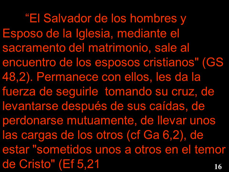 El Salvador de los hombres y Esposo de la Iglesia, mediante el sacramento del matrimonio, sale al encuentro de los esposos cristianos (GS 48,2). Permanece con ellos, les da la fuerza de seguirle tomando su cruz, de levantarse después de sus caídas, de perdonarse mutuamente, de llevar unos las cargas de los otros (cf Ga 6,2), de estar sometidos unos a otros en el temor de Cristo (Ef 5,21