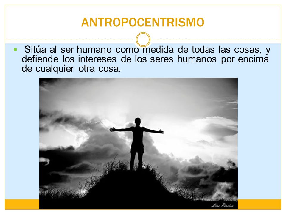 ANTROPOCENTRISMO Sitúa al ser humano como medida de todas las cosas, y defiende los intereses de los seres humanos por encima de cualquier otra cosa.