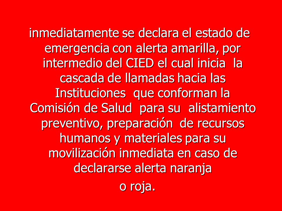 inmediatamente se declara el estado de emergencia con alerta amarilla, por intermedio del CIED el cual inicia la cascada de llamadas hacia las Instituciones que conforman la Comisión de Salud para su alistamiento preventivo, preparación de recursos humanos y materiales para su movilización inmediata en caso de declararse alerta naranja