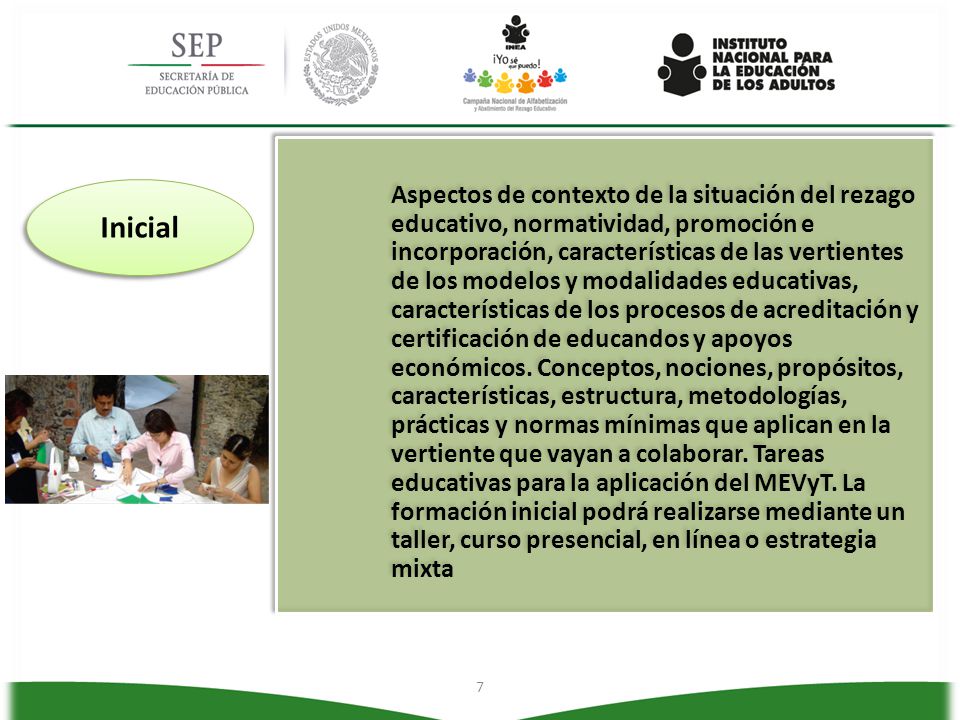 Aspectos de contexto de la situación del rezago educativo, normatividad, promoción e incorporación, características de las vertientes de los modelos y modalidades educativas, características de los procesos de acreditación y certificación de educandos y apoyos económicos. Conceptos, nociones, propósitos, características, estructura, metodologías, prácticas y normas mínimas que aplican en la vertiente que vayan a colaborar. Tareas educativas para la aplicación del MEVyT. La formación inicial podrá realizarse mediante un taller, curso presencial, en línea o estrategia mixta