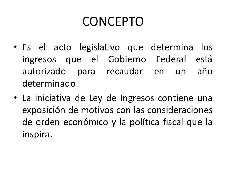 CONCEPTO Es el acto legislativo que determina los ingresos que el Gobierno Federal está autorizado para recaudar en un año determinado.