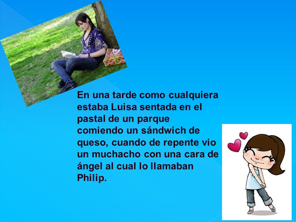 En una tarde como cualquiera estaba Luisa sentada en el pastal de un parque comiendo un sándwich de queso, cuando de repente vio un muchacho con una cara de ángel al cual lo llamaban Philip.