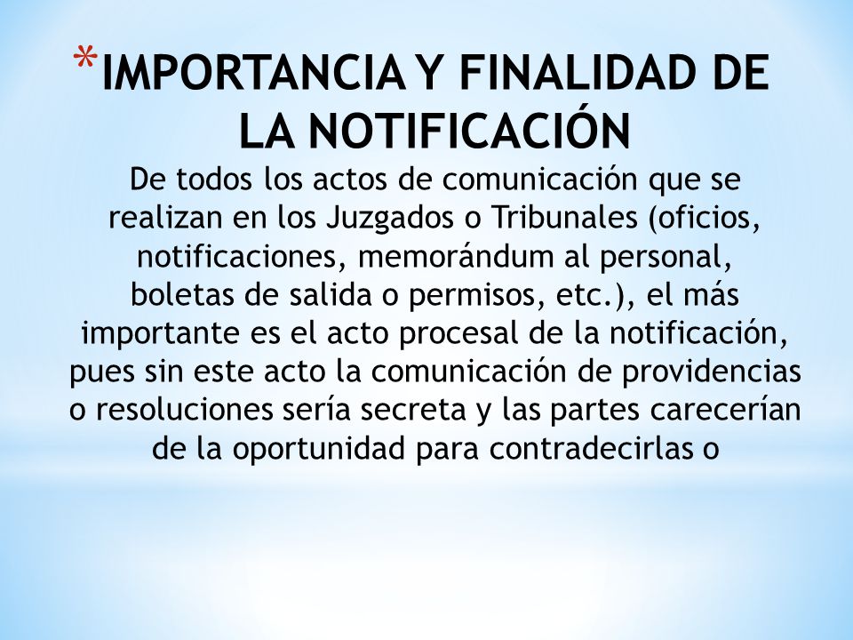 IMPORTANCIA Y FINALIDAD DE LA NOTIFICACIÓN De todos los actos de comunicación que se realizan en los Juzgados o Tribunales (oficios, notificaciones, memorándum al personal, boletas de salida o permisos, etc.), el más importante es el acto procesal de la notificación, pues sin este acto la comunicación de providencias o resoluciones sería secreta y las partes carecerían de la oportunidad para contradecirlas o