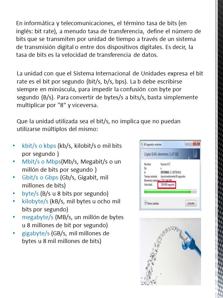 En informática y telecomunicaciones, el término tasa de bits (en inglés: bit rate), a menudo tasa de transferencia, define el número de bits que se transmiten por unidad de tiempo a través de un sistema de transmisión digital o entre dos dispositivos digitales. Es decir, la tasa de bits es la velocidad de transferencia de datos.