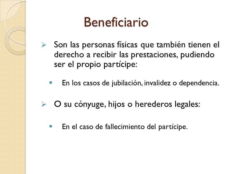 Beneficiario Son las personas físicas que también tienen el derecho a recibir las prestaciones, pudiendo ser el propio partícipe: