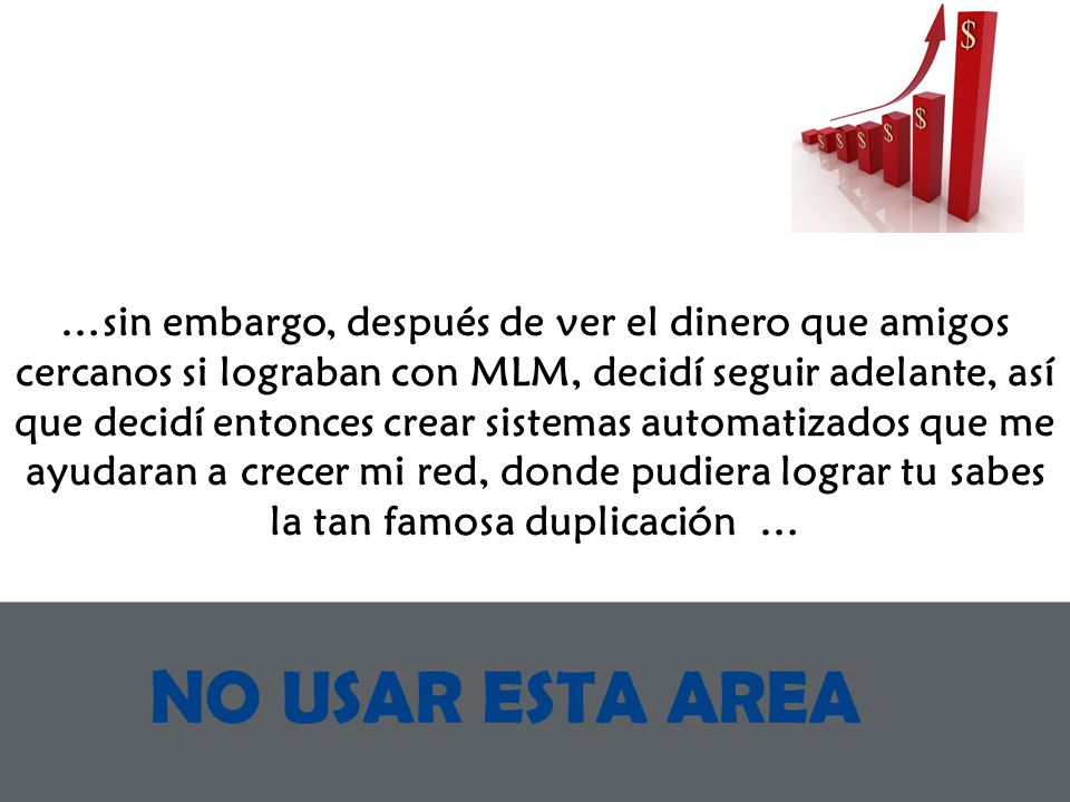…sin embargo, después de ver el dinero que amigos cercanos si lograban con MLM, decidí seguir adelante, así que decidí entonces crear sistemas automatizados que me ayudaran a crecer mi red, donde pudiera lograr tu sabes la tan famosa duplicación …