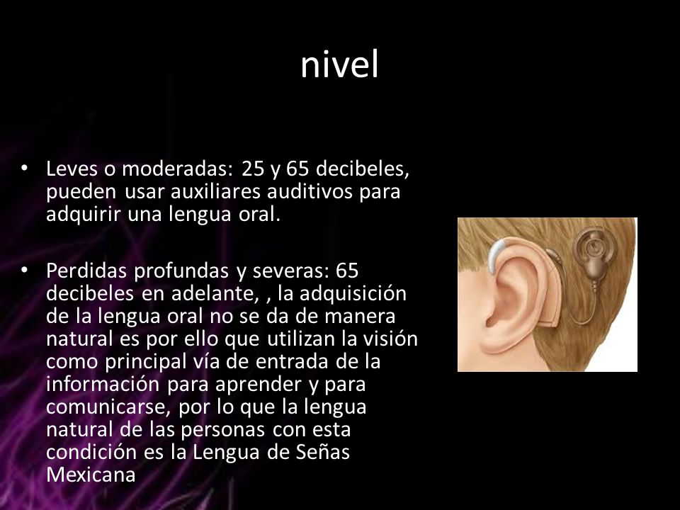 nivel Leves o moderadas: 25 y 65 decibeles, pueden usar auxiliares auditivos para adquirir una lengua oral.