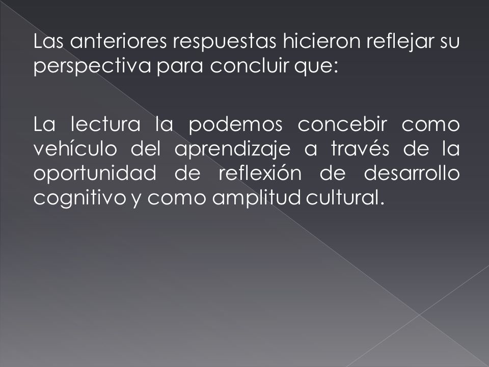 Las anteriores respuestas hicieron reflejar su perspectiva para concluir que: La lectura la podemos concebir como vehículo del aprendizaje a través de la oportunidad de reflexión de desarrollo cognitivo y como amplitud cultural.