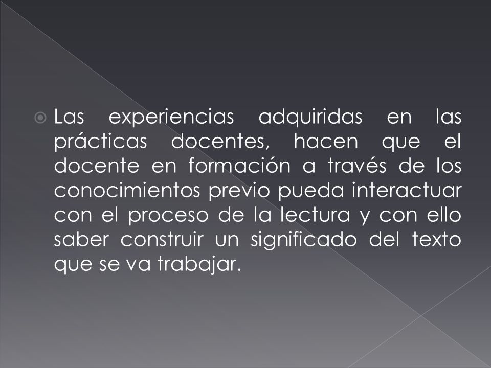 Las experiencias adquiridas en las prácticas docentes, hacen que el docente en formación a través de los conocimientos previo pueda interactuar con el proceso de la lectura y con ello saber construir un significado del texto que se va trabajar.