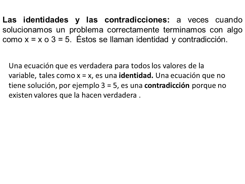 Las identidades y las contradicciones: a veces cuando solucionamos un problema correctamente terminamos con algo como x = x o 3 = 5. Éstos se llaman identidad y contradicción.