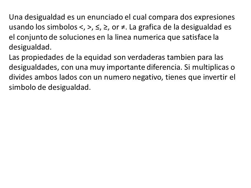 Una desigualdad es un enunciado el cual compara dos expresiones usando los simbolos <, >, ≤, ≥, or ≠. La grafica de la desigualdad es el conjunto de soluciones en la linea numerica que satisface la desigualdad.