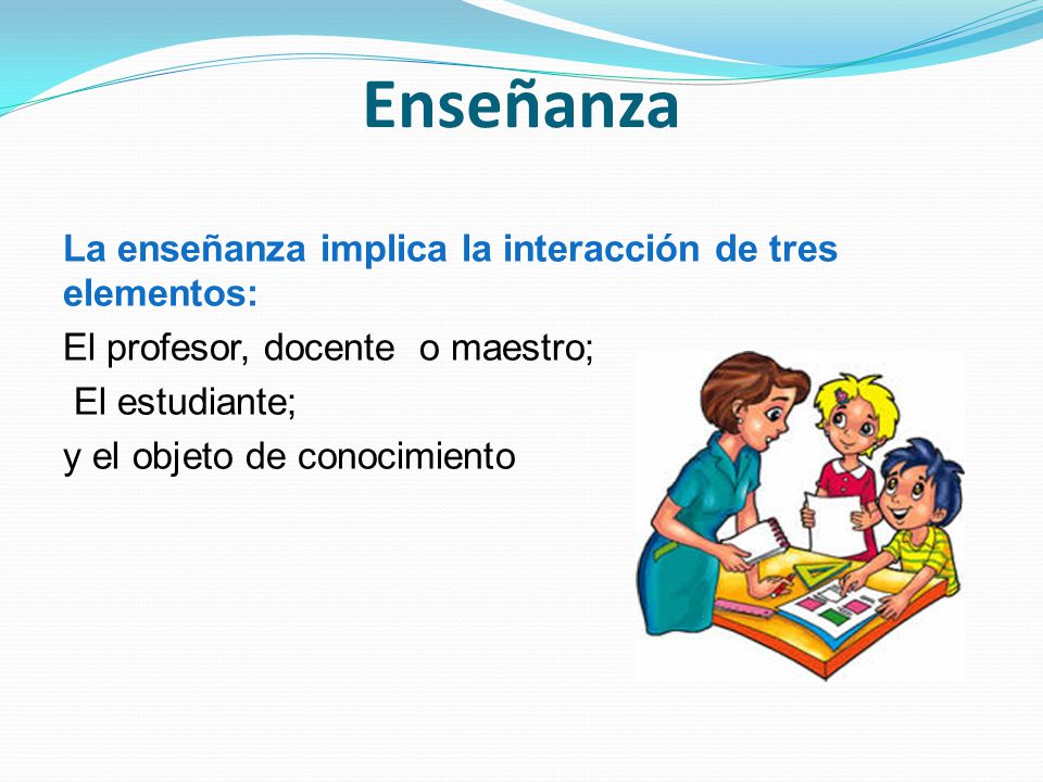 Enseñanza La enseñanza implica la interacción de tres elementos: El profesor, docente o maestro; El estudiante; y el objeto de conocimiento