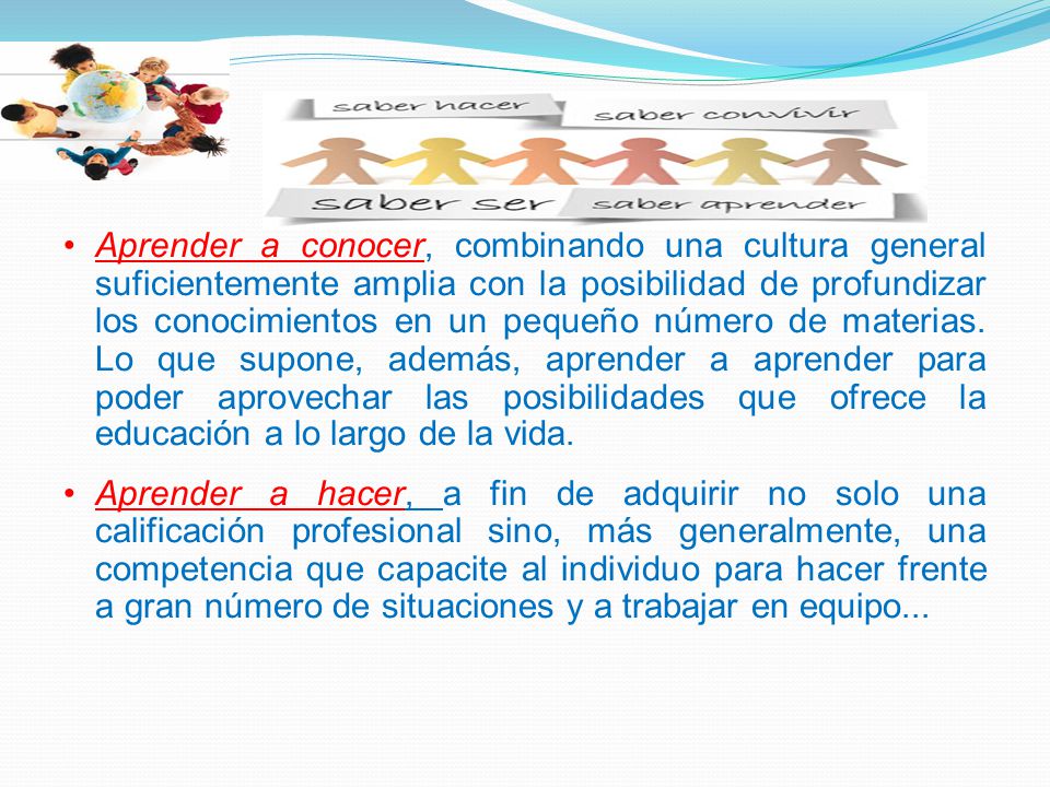 Aprender a conocer, combinando una cultura general suficientemente amplia con la posibilidad de profundizar los conocimientos en un pequeño número de materias. Lo que supone, además, aprender a aprender para poder aprovechar las posibilidades que ofrece la educación a lo largo de la vida.