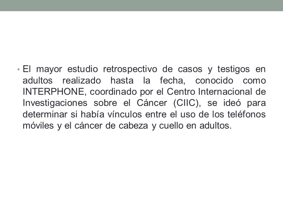 El mayor estudio retrospectivo de casos y testigos en adultos realizado hasta la fecha, conocido como INTERPHONE, coordinado por el Centro Internacional de Investigaciones sobre el Cáncer (CIIC), se ideó para determinar si había vínculos entre el uso de los teléfonos móviles y el cáncer de cabeza y cuello en adultos.