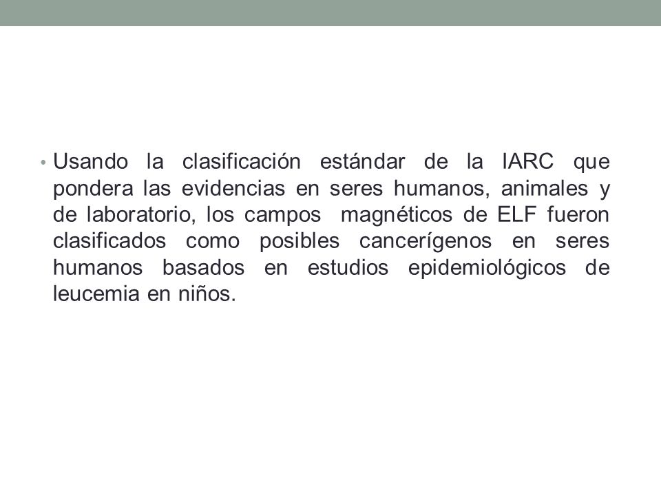Usando la clasificación estándar de la IARC que pondera las evidencias en seres humanos, animales y de laboratorio, los campos magnéticos de ELF fueron clasificados como posibles cancerígenos en seres humanos basados en estudios epidemiológicos de leucemia en niños.