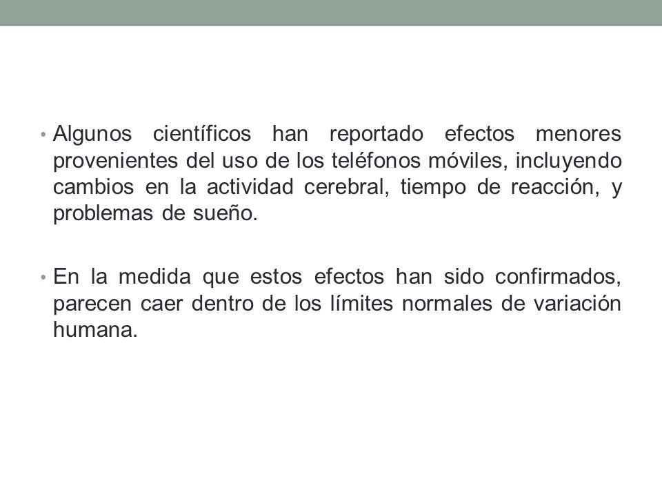 Algunos científicos han reportado efectos menores provenientes del uso de los teléfonos móviles, incluyendo cambios en la actividad cerebral, tiempo de reacción, y problemas de sueño.