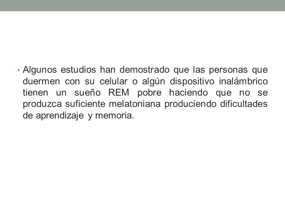Algunos estudios han demostrado que las personas que duermen con su celular o algún dispositivo inalámbrico tienen un sueño REM pobre haciendo que no se produzca suficiente melatoniana produciendo dificultades de aprendizaje y memoria.