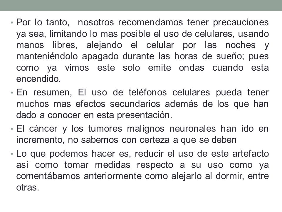Por lo tanto, nosotros recomendamos tener precauciones ya sea, limitando lo mas posible el uso de celulares, usando manos libres, alejando el celular por las noches y manteniéndolo apagado durante las horas de sueño; pues como ya vimos este solo emite ondas cuando esta encendido.