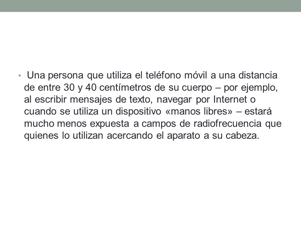 Una persona que utiliza el teléfono móvil a una distancia de entre 30 y 40 centímetros de su cuerpo – por ejemplo, al escribir mensajes de texto, navegar por Internet o cuando se utiliza un dispositivo «manos libres» – estará mucho menos expuesta a campos de radiofrecuencia que quienes lo utilizan acercando el aparato a su cabeza.