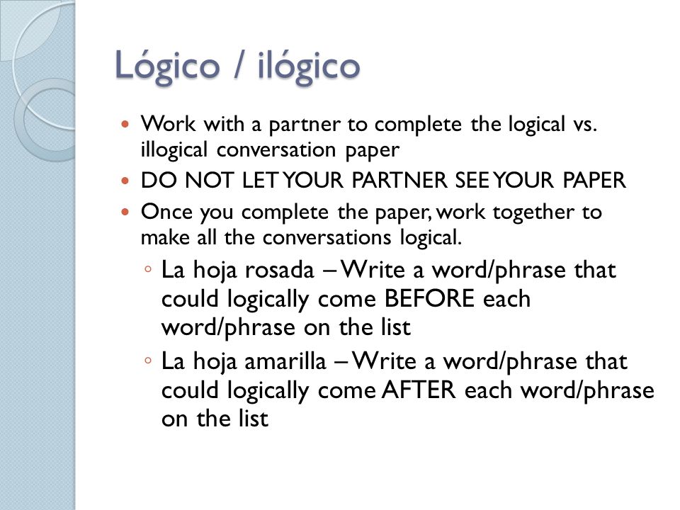 Lógico / ilógico Work with a partner to complete the logical vs. illogical conversation paper. DO NOT LET YOUR PARTNER SEE YOUR PAPER.