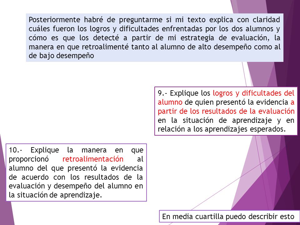 Posteriormente habré de preguntarme si mi texto explica con claridad cuáles fueron los logros y dificultades enfrentadas por los dos alumnos y cómo es que los detecté a partir de mi estrategia de evaluación, la manera en que retroalimenté tanto al alumno de alto desempeño como al de bajo desempeño