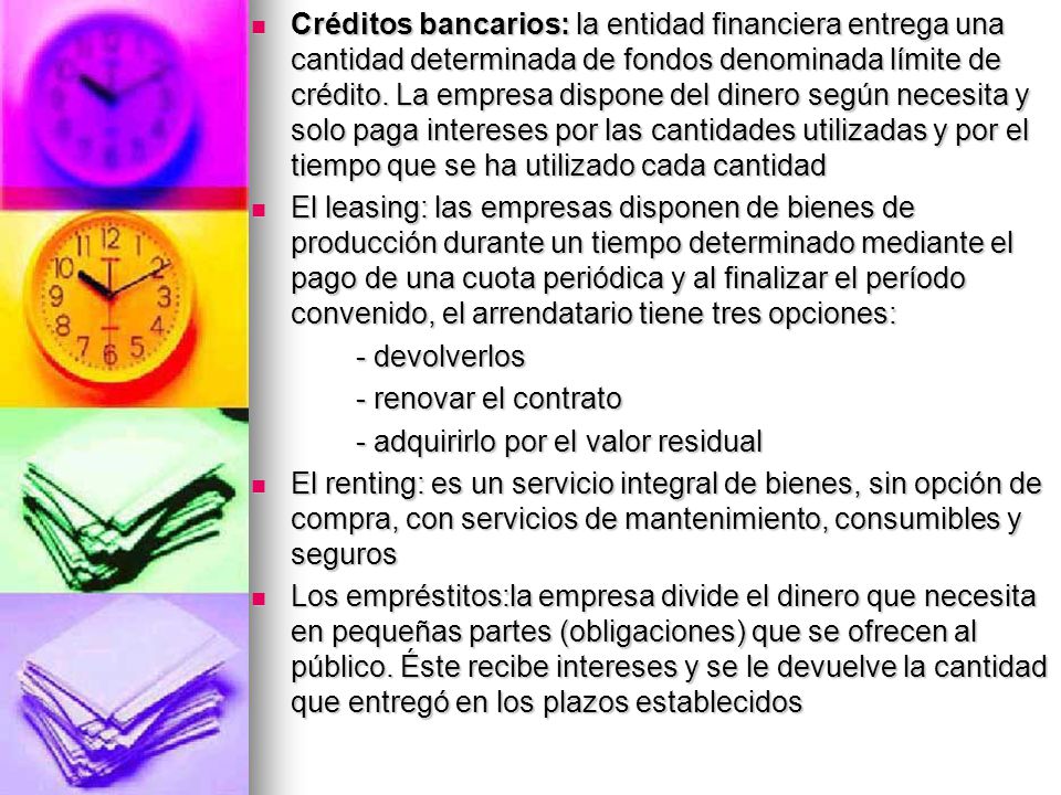Créditos bancarios: la entidad financiera entrega una cantidad determinada de fondos denominada límite de crédito. La empresa dispone del dinero según necesita y solo paga intereses por las cantidades utilizadas y por el tiempo que se ha utilizado cada cantidad