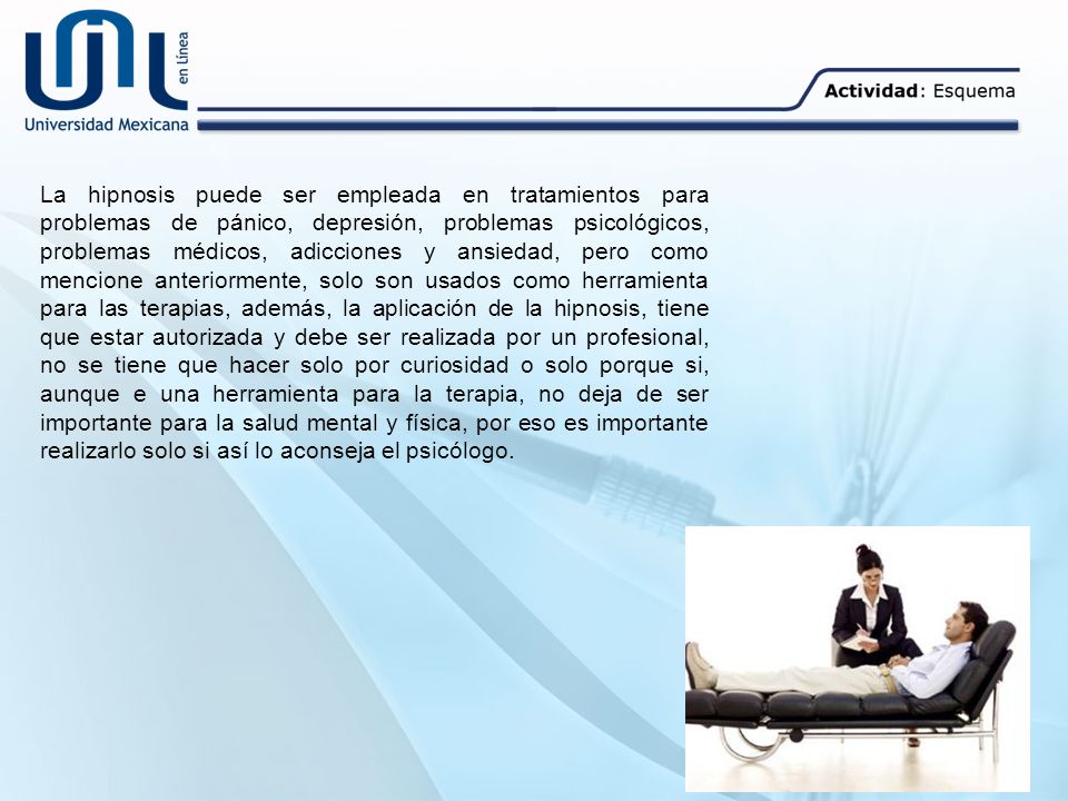 La hipnosis puede ser empleada en tratamientos para problemas de pánico, depresión, problemas psicológicos, problemas médicos, adicciones y ansiedad, pero como mencione anteriormente, solo son usados como herramienta para las terapias, además, la aplicación de la hipnosis, tiene que estar autorizada y debe ser realizada por un profesional, no se tiene que hacer solo por curiosidad o solo porque si, aunque e una herramienta para la terapia, no deja de ser importante para la salud mental y física, por eso es importante realizarlo solo si así lo aconseja el psicólogo.