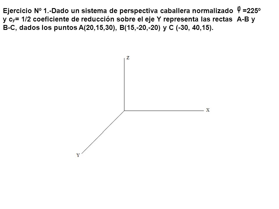 Ejercicio Nº 1.-Dado un sistema de perspectiva caballera normalizado ᵩ =225º y cy= 1/2 coeficiente de reducción sobre el eje Y representa las rectas A-B y B-C, dados los puntos A(20,15,30), B(15,-20,-20) y C (-30, 40,15).