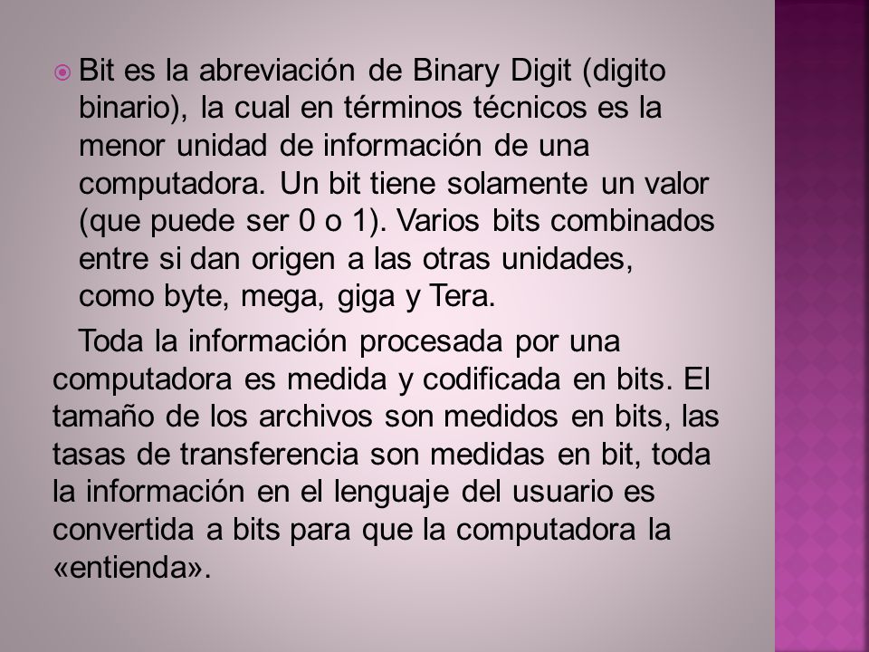 Bit es la abreviación de Binary Digit (digito binario), la cual en términos técnicos es la menor unidad de información de una computadora. Un bit tiene solamente un valor (que puede ser 0 o 1). Varios bits combinados entre si dan origen a las otras unidades, como byte, mega, giga y Tera.