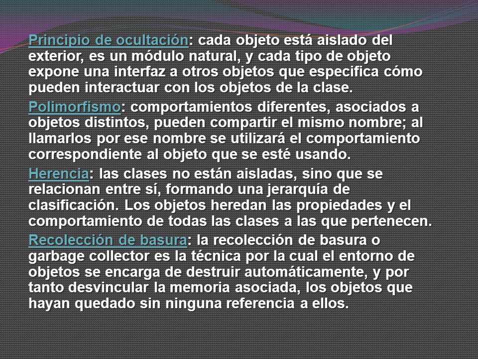 Principio de ocultación: cada objeto está aislado del exterior, es un módulo natural, y cada tipo de objeto expone una interfaz a otros objetos que especifica cómo pueden interactuar con los objetos de la clase.