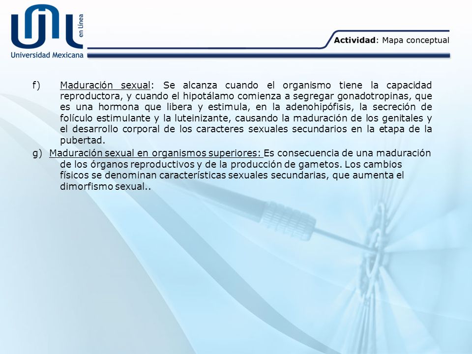 f) Maduración sexual: Se alcanza cuando el organismo tiene la capacidad reproductora, y cuando el hipotálamo comienza a segregar gonadotropinas, que es una hormona que libera y estimula, en la adenohipófisis, la secreción de folículo estimulante y la luteinizante, causando la maduración de los genitales y el desarrollo corporal de los caracteres sexuales secundarios en la etapa de la pubertad.