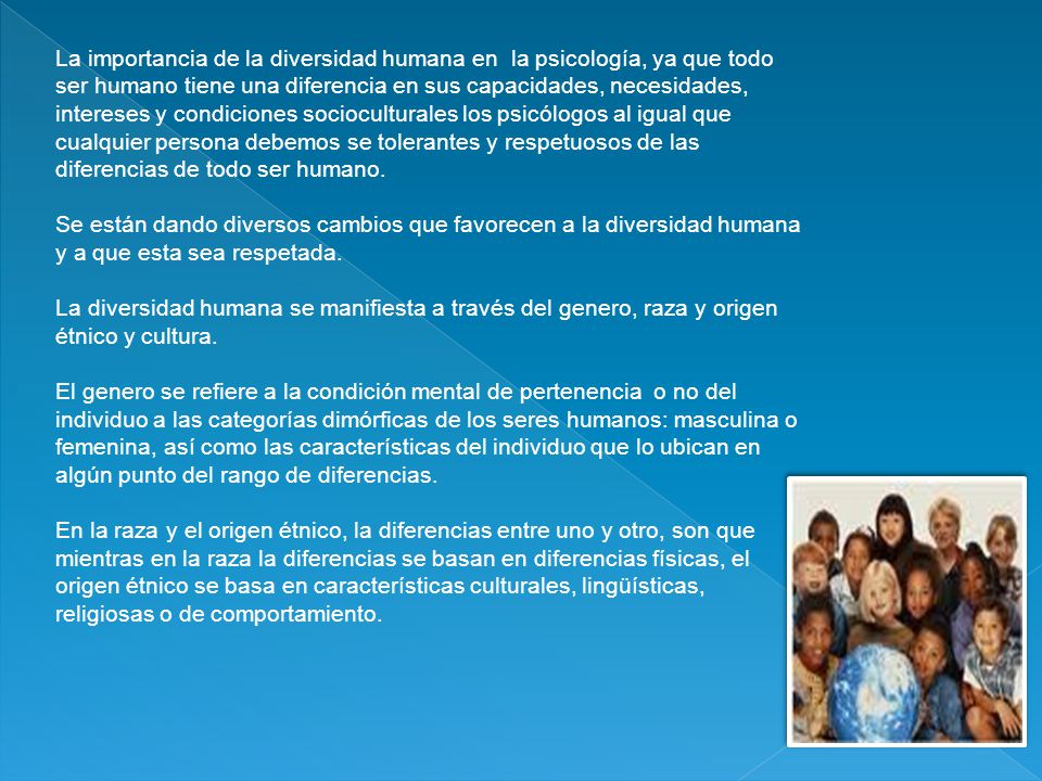 La importancia de la diversidad humana en la psicología, ya que todo ser humano tiene una diferencia en sus capacidades, necesidades, intereses y condiciones socioculturales los psicólogos al igual que cualquier persona debemos se tolerantes y respetuosos de las diferencias de todo ser humano.