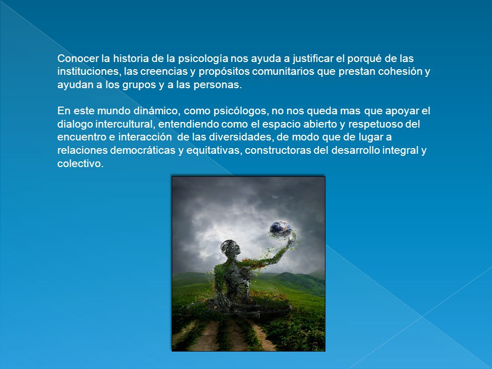 Conocer la historia de la psicología nos ayuda a justificar el porqué de las instituciones, las creencias y propósitos comunitarios que prestan cohesión y ayudan a los grupos y a las personas.