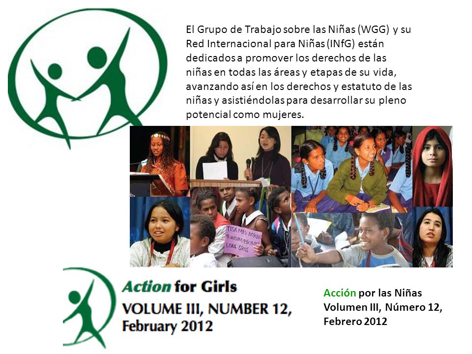 El Grupo de Trabajo sobre las Niñas (WGG) y su Red Internacional para Niñas (INfG) están dedicados a promover los derechos de las niñas en todas las áreas y etapas de su vida, avanzando así en los derechos y estatuto de las niñas y asistiéndolas para desarrollar su pleno potencial como mujeres.