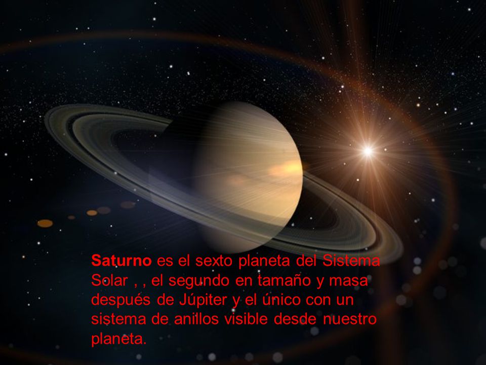 Saturno es el sexto planeta del Sistema Solar , , el segundo en tamaño y masa después de Júpiter y el único con un sistema de anillos visible desde nuestro planeta.